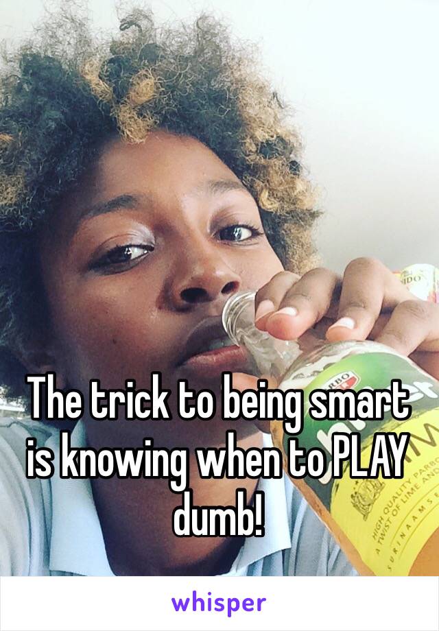 The trick to being smart  is knowing when to PLAY dumb!