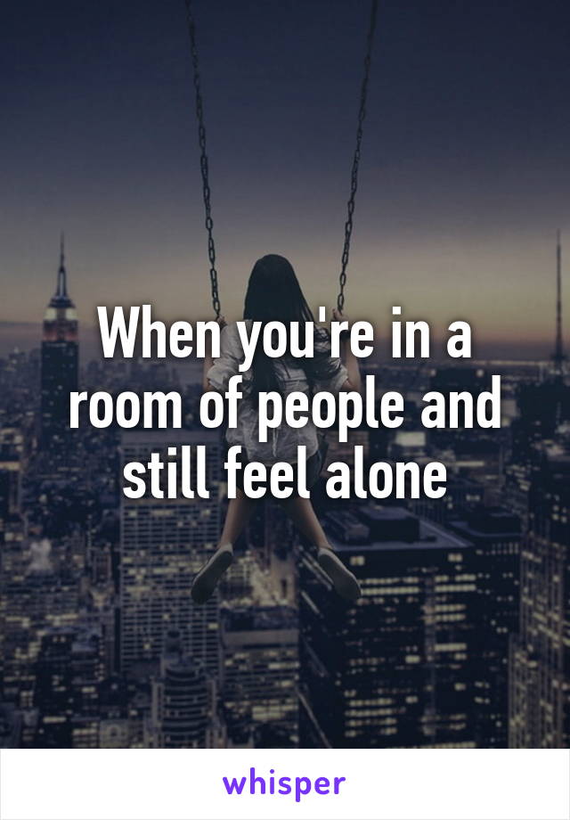 When you're in a room of people and still feel alone