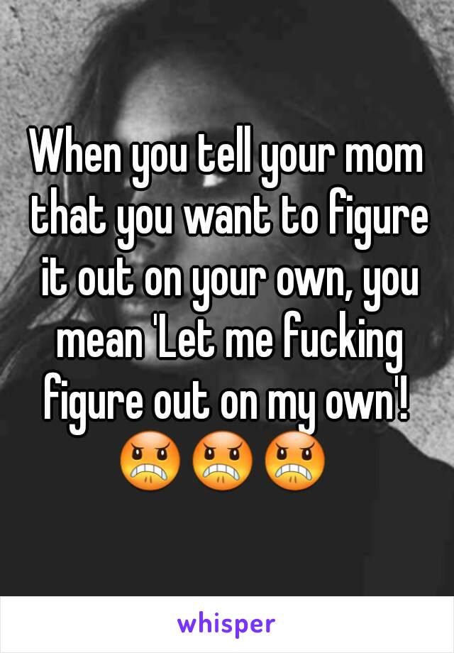 When you tell your mom that you want to figure it out on your own, you mean 'Let me fucking figure out on my own'! 
😠😠😠 