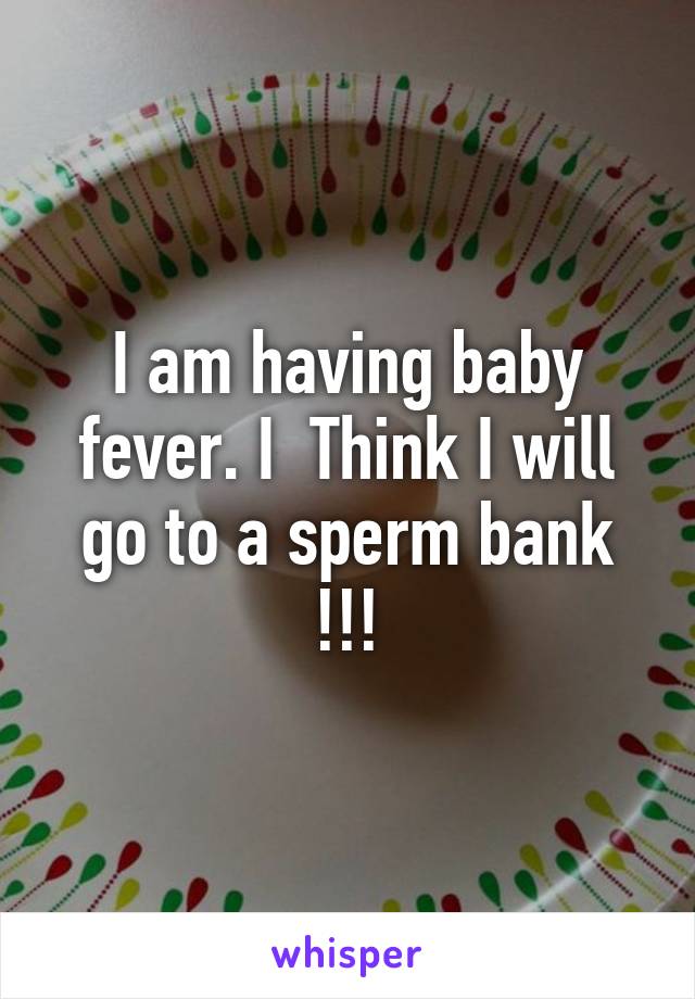 I am having baby fever. I  Think I will go to a sperm bank !!!