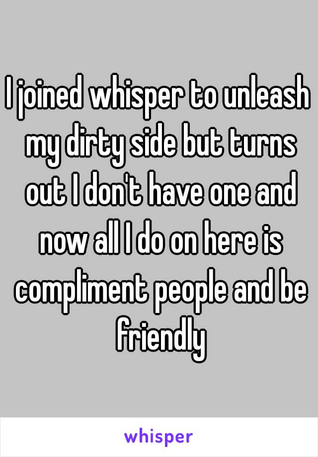 I joined whisper to unleash my dirty side but turns out I don't have one and now all I do on here is compliment people and be friendly