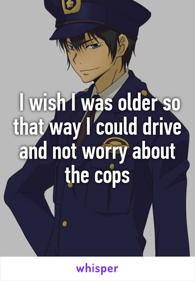  I wish I was older so that way I could drive and not worry about the cops