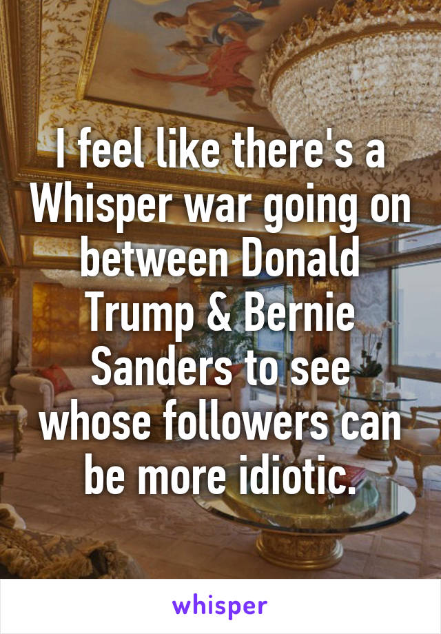 I feel like there's a Whisper war going on between Donald Trump & Bernie Sanders to see whose followers can be more idiotic.