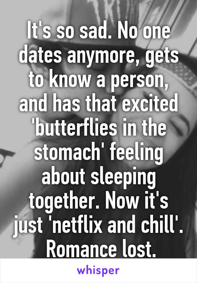 It's so sad. No one dates anymore, gets to know a person, and has that excited 'butterflies in the stomach' feeling about sleeping together. Now it's just 'netflix and chill'.
 Romance lost.