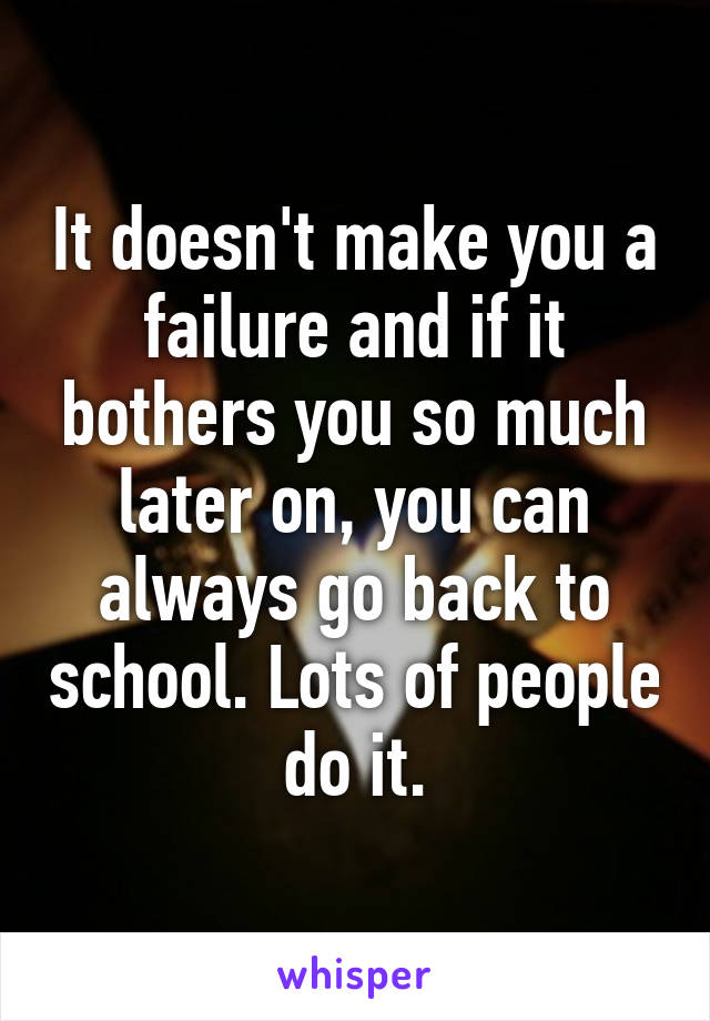 It doesn't make you a failure and if it bothers you so much later on, you can always go back to school. Lots of people do it.