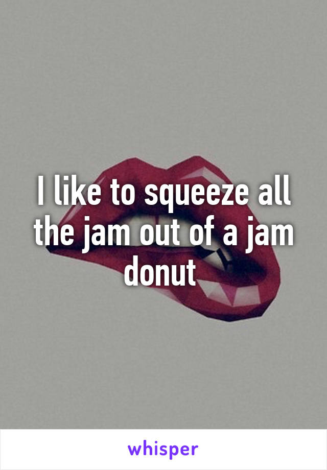 I like to squeeze all the jam out of a jam donut 