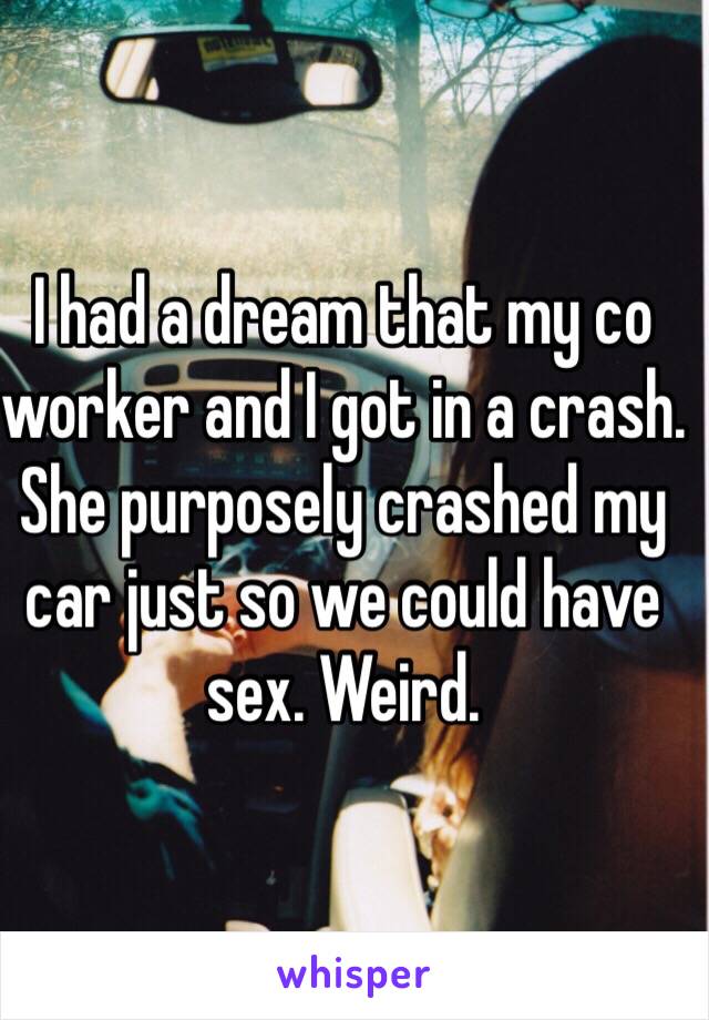 I had a dream that my co worker and I got in a crash. She purposely crashed my car just so we could have sex. Weird. 