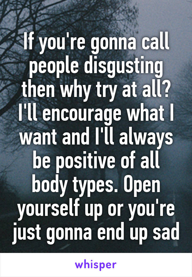 If you're gonna call people disgusting then why try at all? I'll encourage what I want and I'll always be positive of all body types. Open yourself up or you're just gonna end up sad