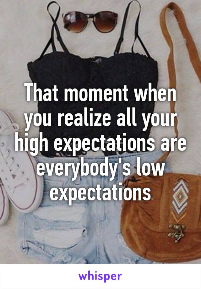 That moment when you realize all your high expectations are everybody's low expectations