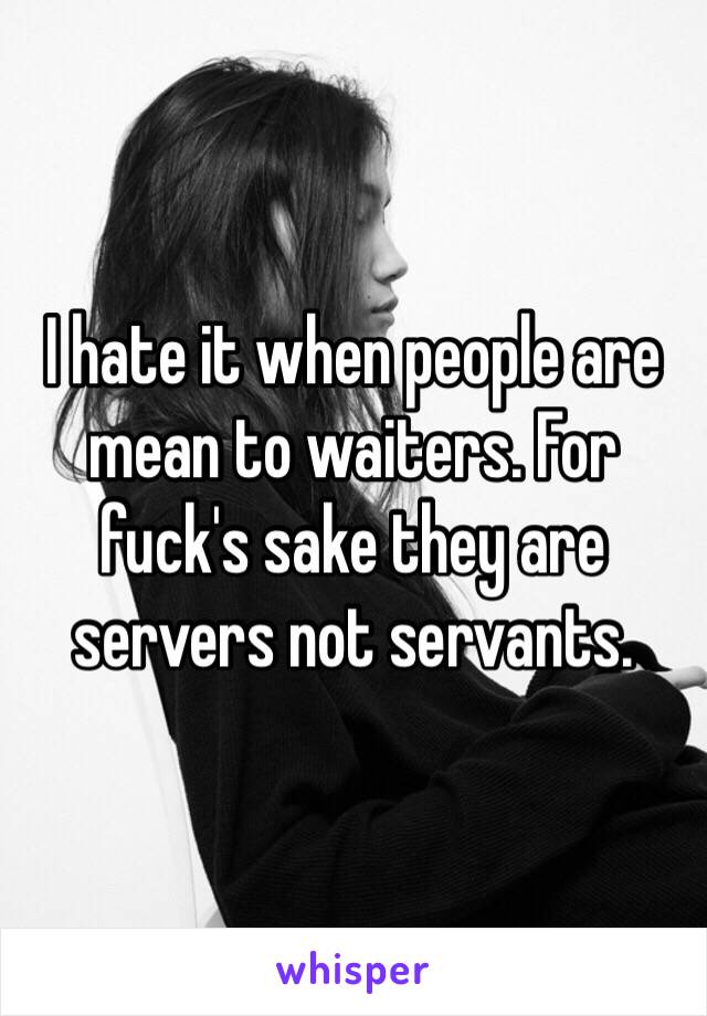 I hate it when people are mean to waiters. For fuck's sake they are servers not servants. 