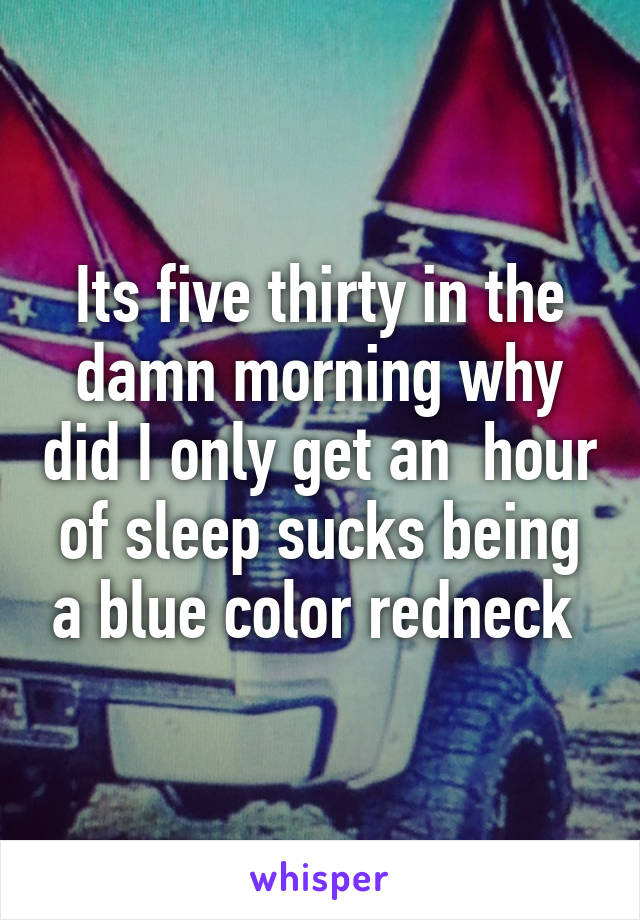 Its five thirty in the damn morning why did I only get an  hour of sleep sucks being a blue color redneck 