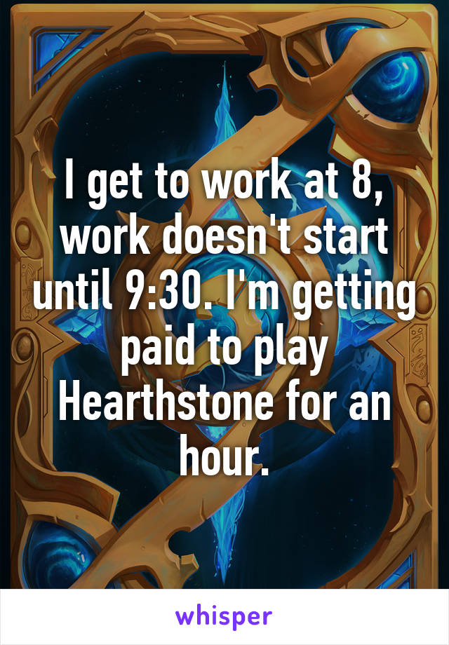 I get to work at 8, work doesn't start until 9:30. I'm getting paid to play Hearthstone for an hour.