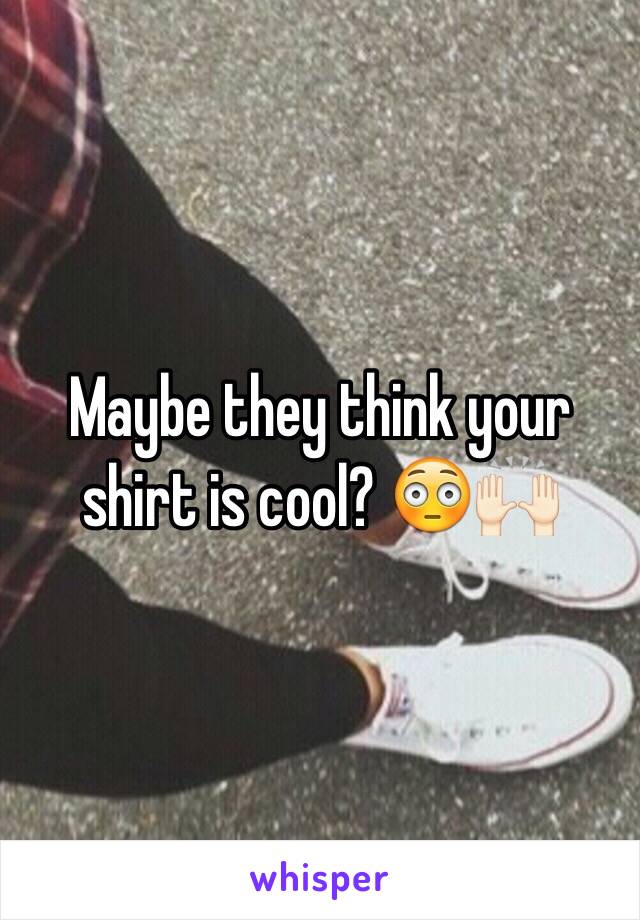 Maybe they think your shirt is cool? 😳🙌🏻