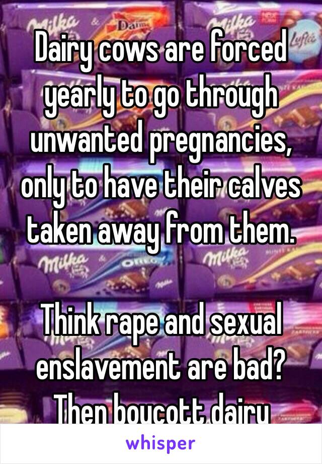 Dairy cows are forced yearly to go through unwanted pregnancies, only to have their calves taken away from them. 

Think rape and sexual enslavement are bad? 
Then boycott dairy