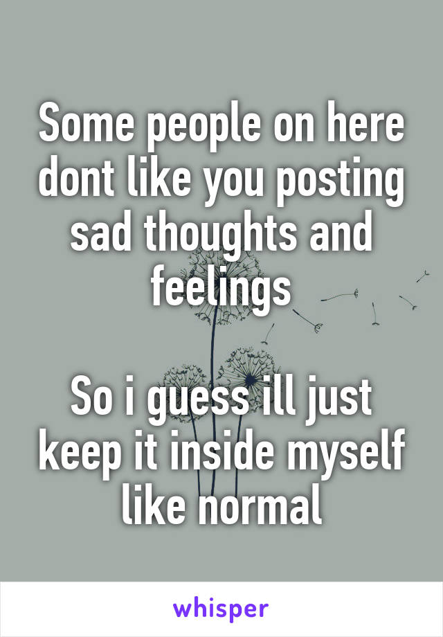 Some people on here dont like you posting sad thoughts and feelings

So i guess ill just keep it inside myself like normal