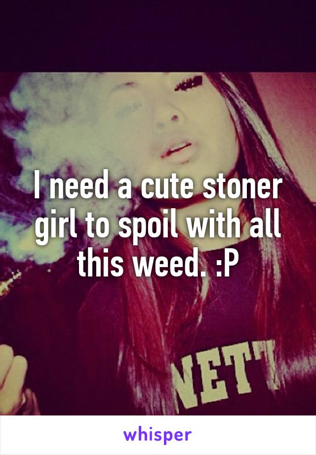 I need a cute stoner girl to spoil with all this weed. :P