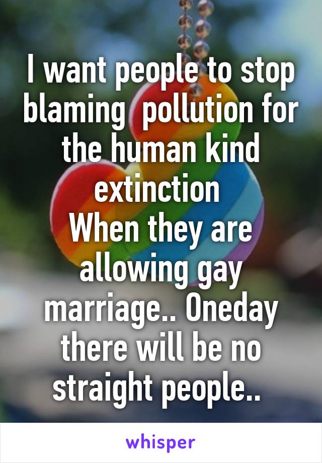 I want people to stop blaming  pollution for the human kind extinction 
When they are allowing gay marriage.. Oneday there will be no straight people.. 