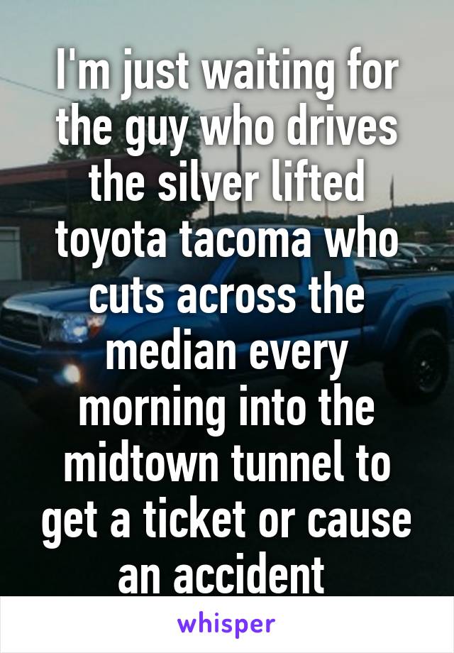 I'm just waiting for the guy who drives the silver lifted toyota tacoma who cuts across the median every morning into the midtown tunnel to get a ticket or cause an accident 