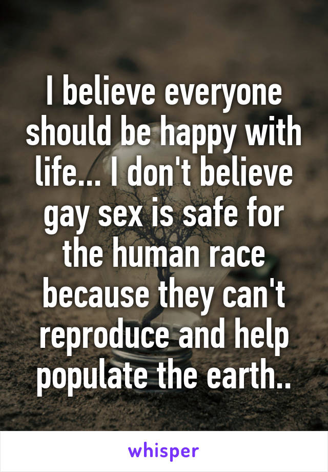 I believe everyone should be happy with life... I don't believe gay sex is safe for the human race because they can't reproduce and help populate the earth..