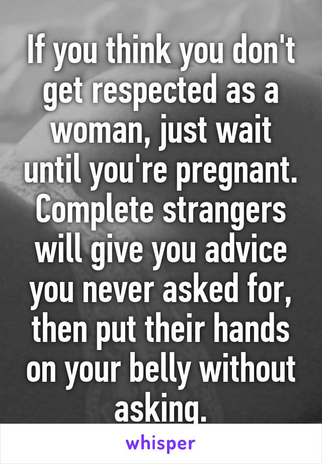 If you think you don't get respected as a woman, just wait until you're pregnant. Complete strangers will give you advice you never asked for, then put their hands on your belly without asking.