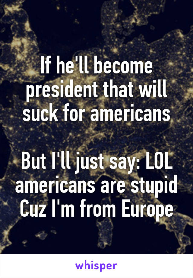 If he'll become president that will suck for americans

But I'll just say: LOL americans are stupid
Cuz I'm from Europe