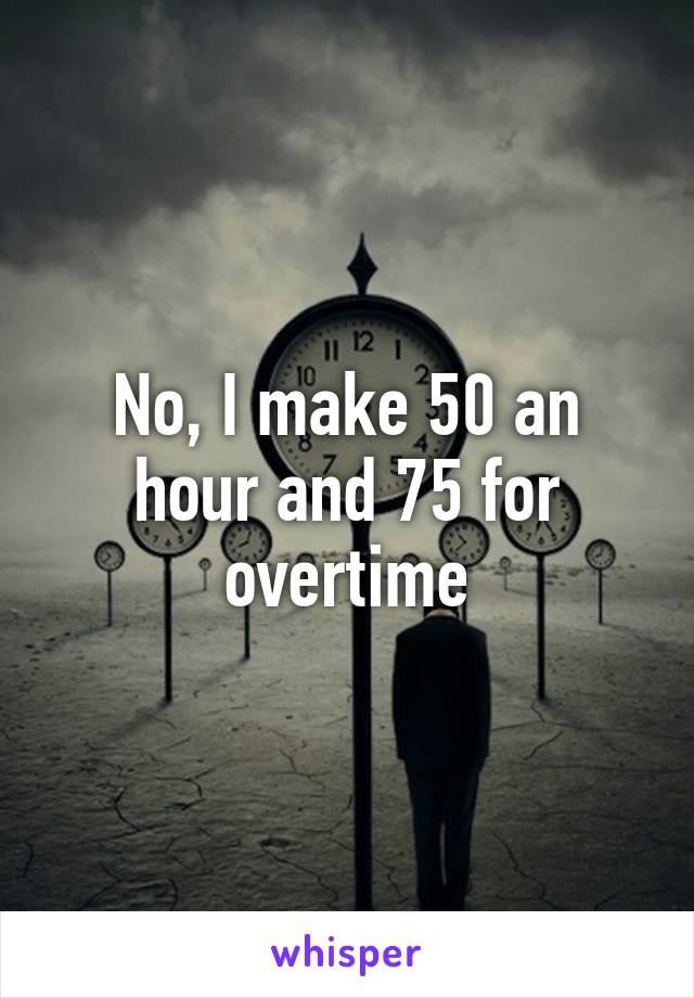 No, I make 50 an hour and 75 for overtime