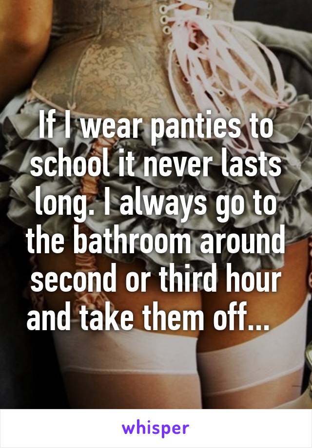 If I wear panties to school it never lasts long. I always go to the bathroom around second or third hour and take them off...  