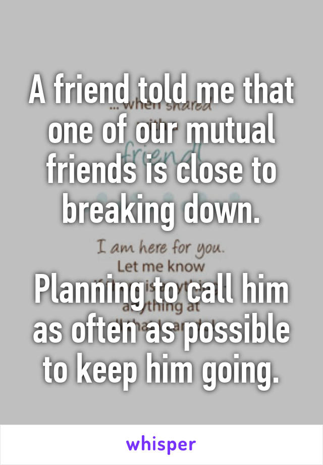 A friend told me that one of our mutual friends is close to breaking down.

Planning to call him as often as possible to keep him going.