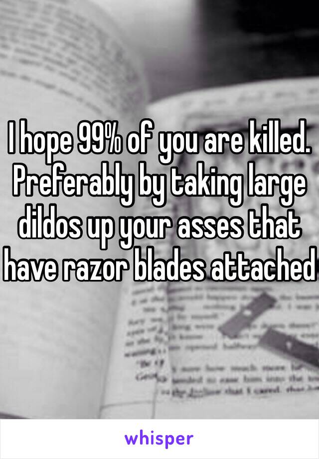 I hope 99% of you are killed. Preferably by taking large dildos up your asses that have razor blades attached 