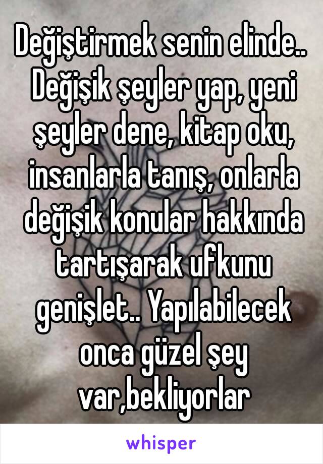 Değiştirmek senin elinde.. Değişik şeyler yap, yeni şeyler dene, kitap oku, insanlarla tanış, onlarla değişik konular hakkında tartışarak ufkunu genişlet.. Yapılabilecek onca güzel şey var,bekliyorlar