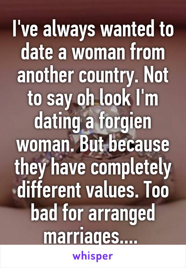 I've always wanted to date a woman from another country. Not to say oh look I'm dating a forgien woman. But because they have completely different values. Too bad for arranged marriages.... 