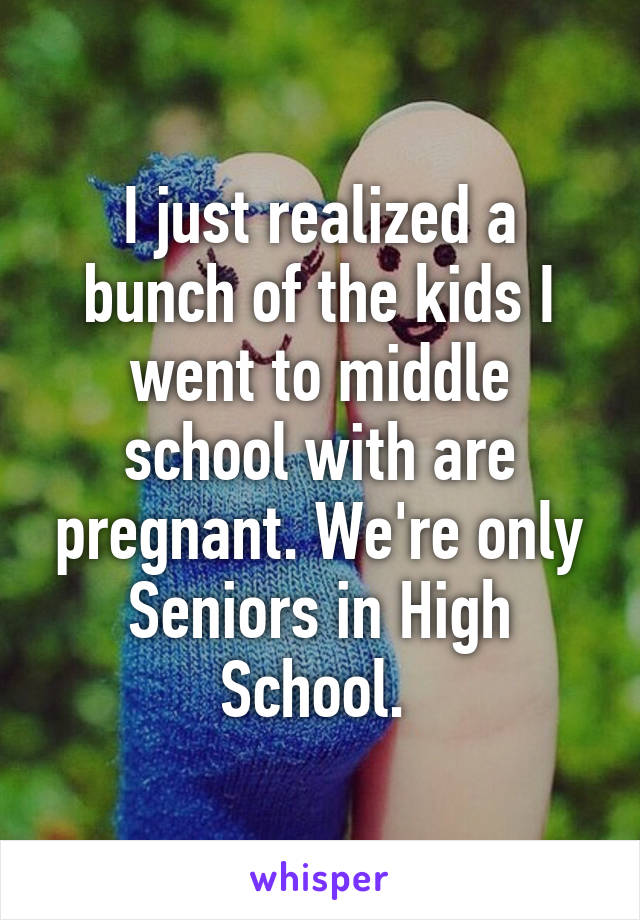 I just realized a bunch of the kids I went to middle school with are pregnant. We're only Seniors in High School. 