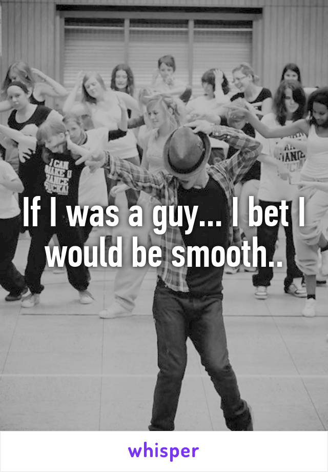 If I was a guy... I bet I would be smooth..