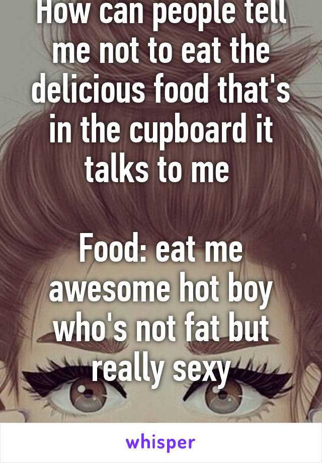 How can people tell me not to eat the delicious food that's in the cupboard it talks to me 

Food: eat me awesome hot boy who's not fat but really sexy

Me: okkkkkkkkkk