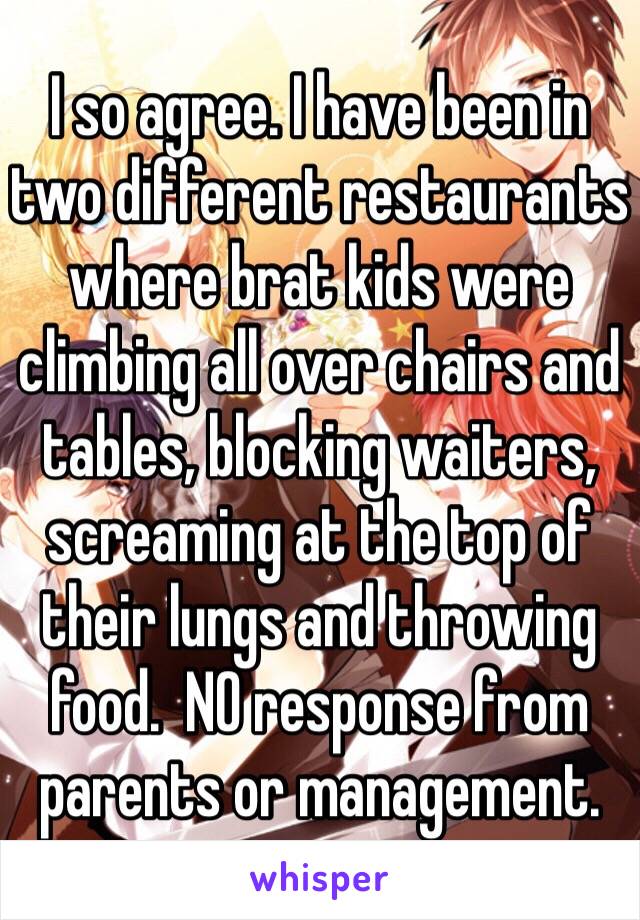 I so agree. I have been in two different restaurants where brat kids were climbing all over chairs and tables, blocking waiters, screaming at the top of their lungs and throwing food.  NO response from parents or management.