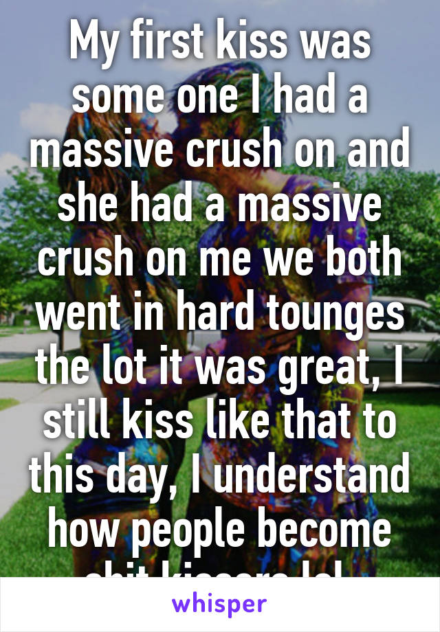 My first kiss was some one I had a massive crush on and she had a massive crush on me we both went in hard tounges the lot it was great, I still kiss like that to this day, I understand how people become shit kissers lol 