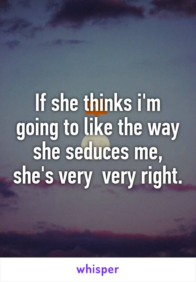 If she thinks i'm going to like the way she seduces me, she's very  very right.