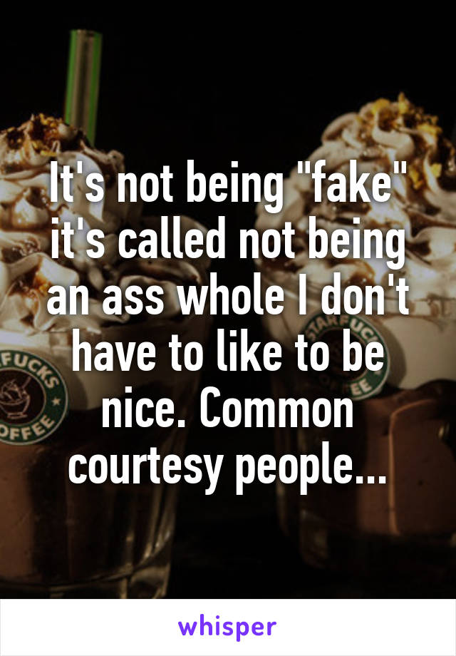 It's not being "fake" it's called not being an ass whole I don't have to like to be nice. Common courtesy people...