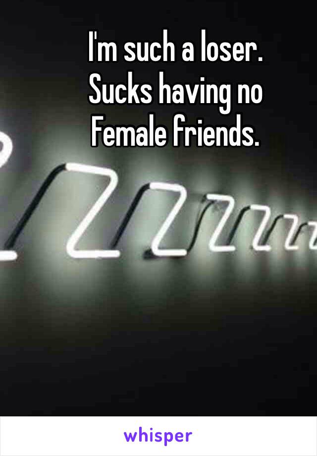 I'm such a loser. 
Sucks having no 
Female friends. 