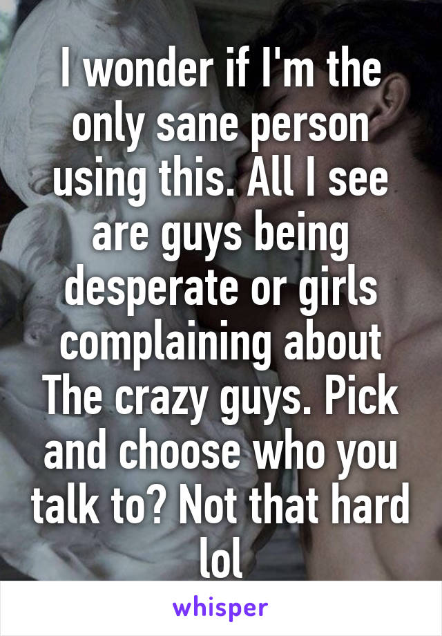 I wonder if I'm the only sane person using this. All I see are guys being desperate or girls complaining about The crazy guys. Pick and choose who you talk to? Not that hard lol