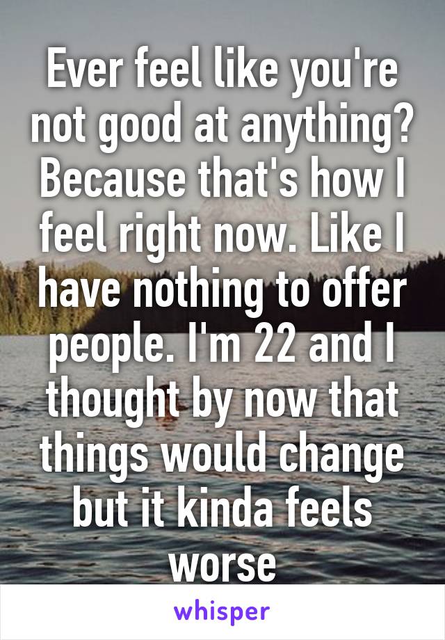 Ever feel like you're not good at anything? Because that's how I feel right now. Like I have nothing to offer people. I'm 22 and I thought by now that things would change but it kinda feels worse