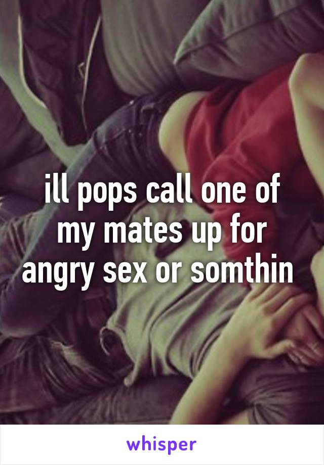 ill pops call one of my mates up for angry sex or somthin 