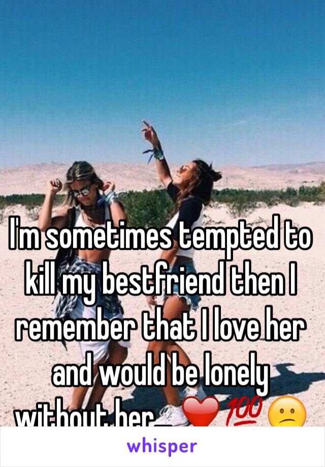 I'm sometimes tempted to kill my bestfriend then I remember that I love her and would be lonely without her... ❤️💯😕