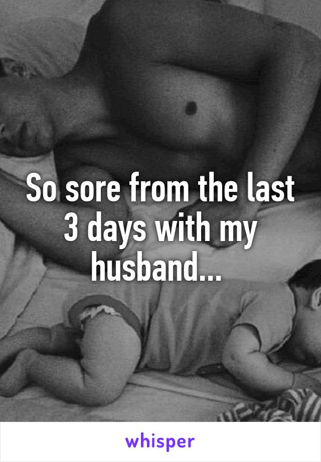 So sore from the last 3 days with my husband... 