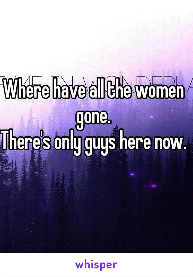 Where have all the women gone.
There's only guys here now.