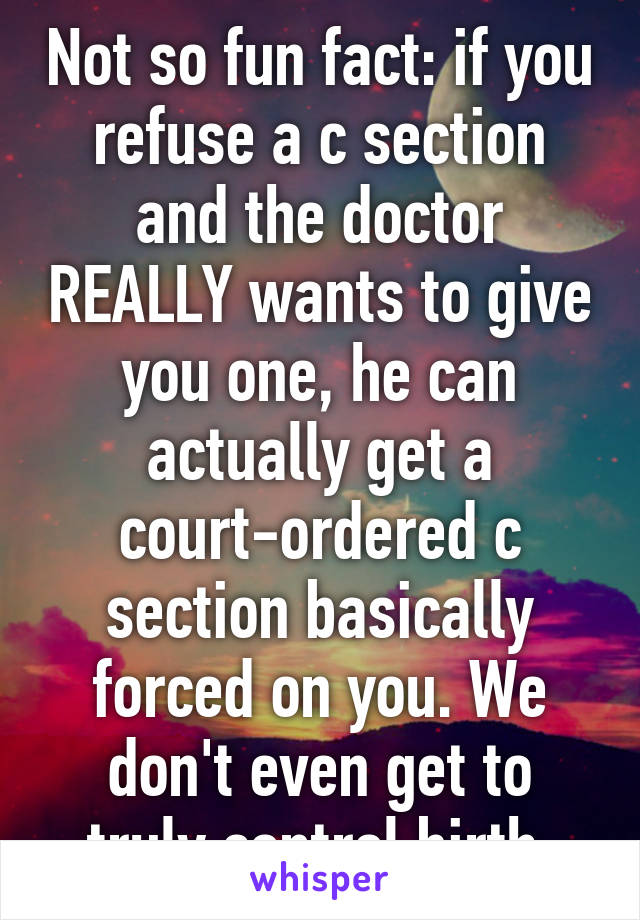 Not so fun fact: if you refuse a c section and the doctor REALLY wants to give you one, he can actually get a court-ordered c section basically forced on you. We don't even get to truly control birth.