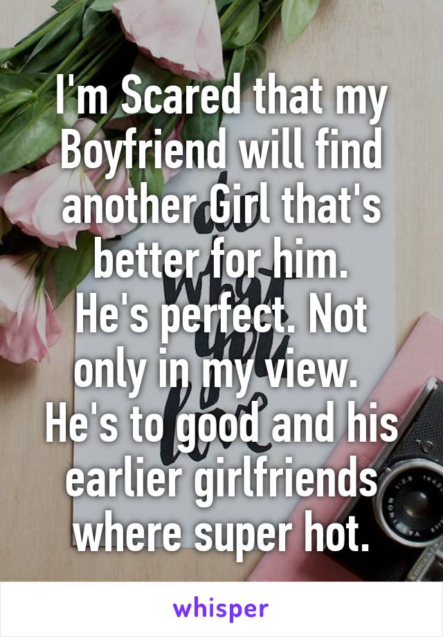 I'm Scared that my Boyfriend will find another Girl that's better for him.
He's perfect. Not only in my view. 
He's to good and his earlier girlfriends where super hot.