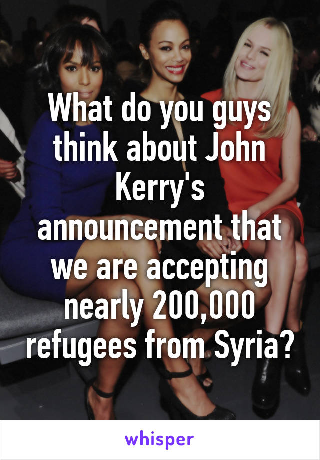 What do you guys think about John Kerry's announcement that we are accepting nearly 200,000 refugees from Syria?