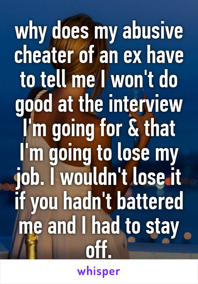 why does my abusive cheater of an ex have to tell me I won't do good at the interview I'm going for & that I'm going to lose my job. I wouldn't lose it if you hadn't battered me and I had to stay off.