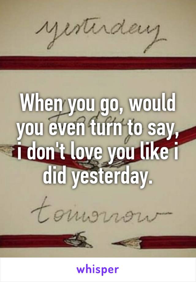 When you go, would you even turn to say, i don't love you like i did yesterday.